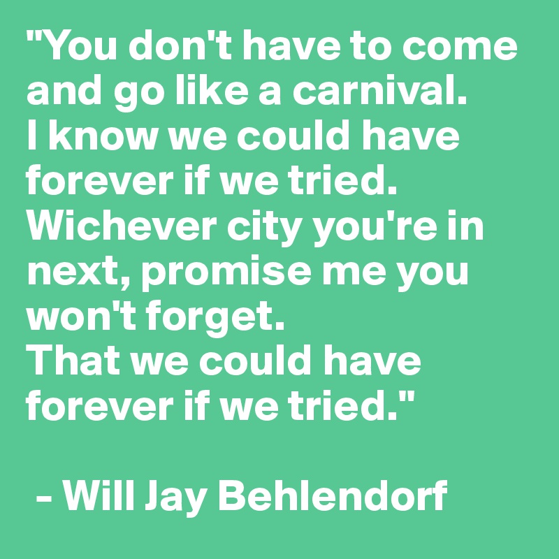 "You don't have to come and go like a carnival.
I know we could have forever if we tried. Wichever city you're in next, promise me you won't forget. 
That we could have forever if we tried."

 - Will Jay Behlendorf