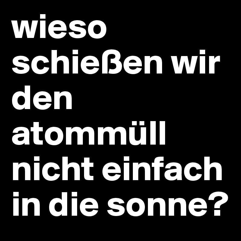 wieso schießen wir den atommüll nicht einfach in die sonne? 