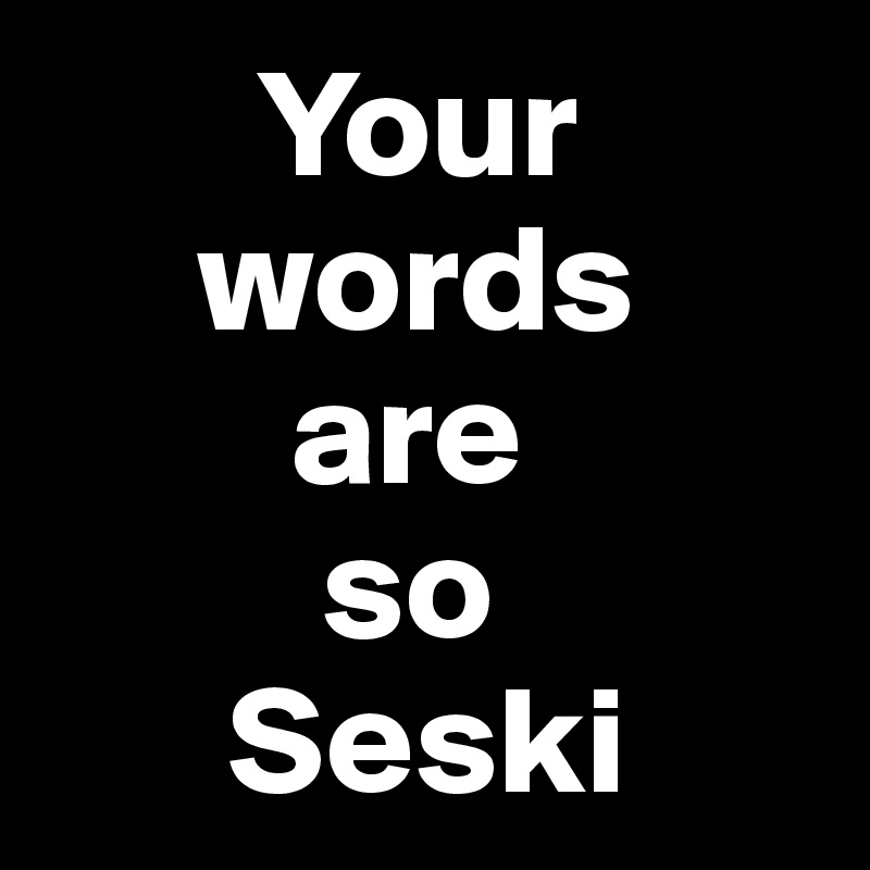        Your
     words
        are
         so
      Seski