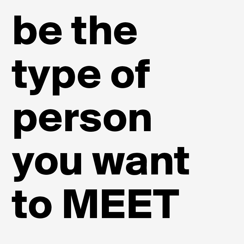 be the type of person 
you want to MEET