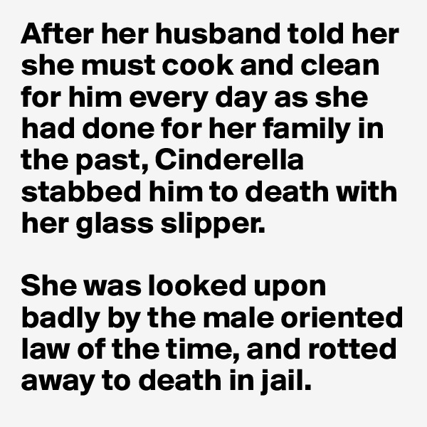 After her husband told her she must cook and clean for him every day as she had done for her family in the past, Cinderella stabbed him to death with her glass slipper. 

She was looked upon badly by the male oriented law of the time, and rotted away to death in jail.