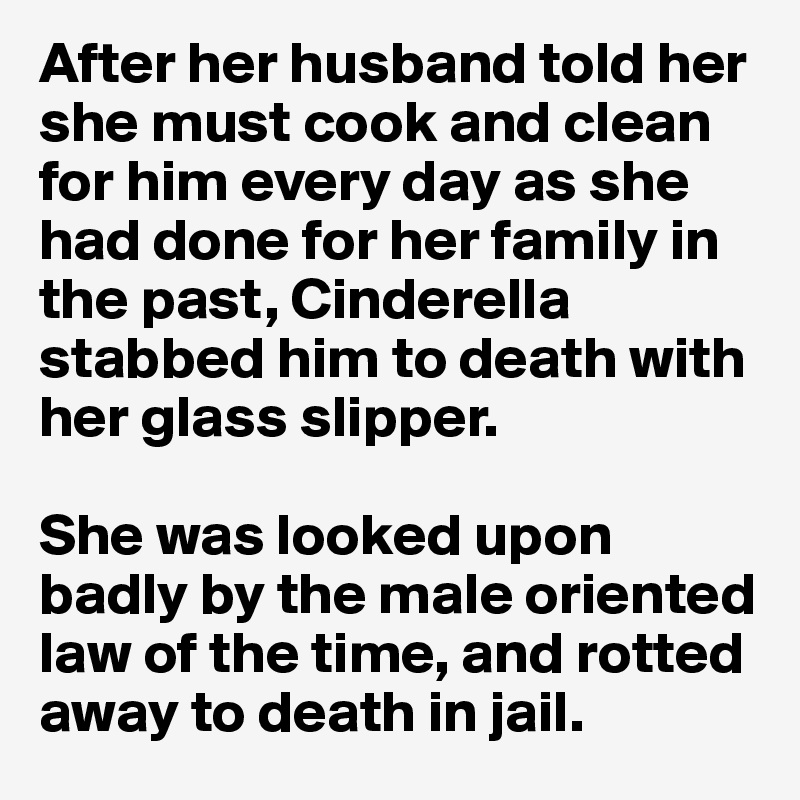 After her husband told her she must cook and clean for him every day as she had done for her family in the past, Cinderella stabbed him to death with her glass slipper. 

She was looked upon badly by the male oriented law of the time, and rotted away to death in jail.