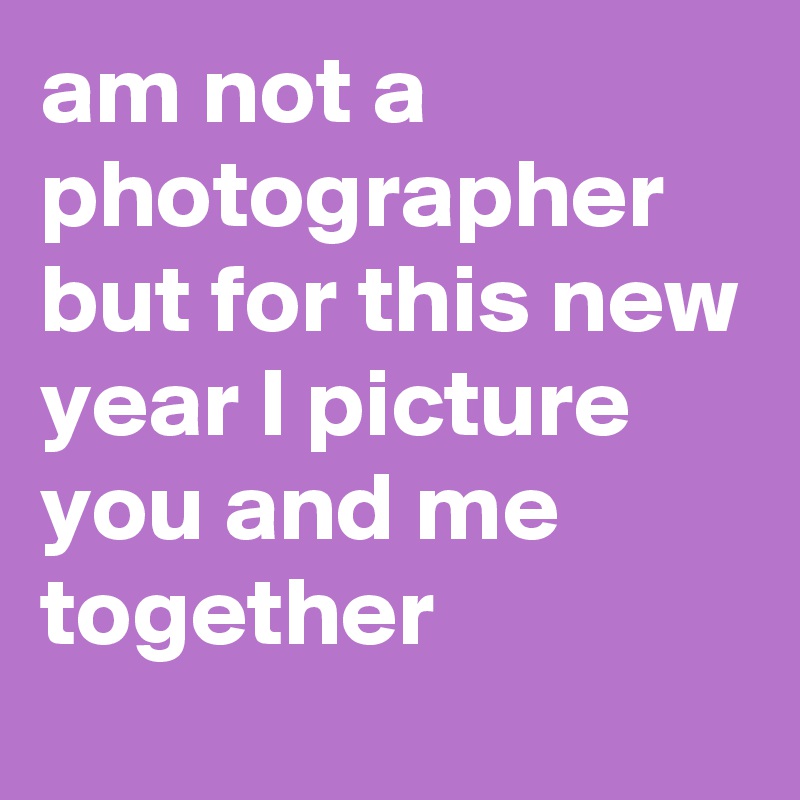 am not a photographer but for this new year I picture you and me together