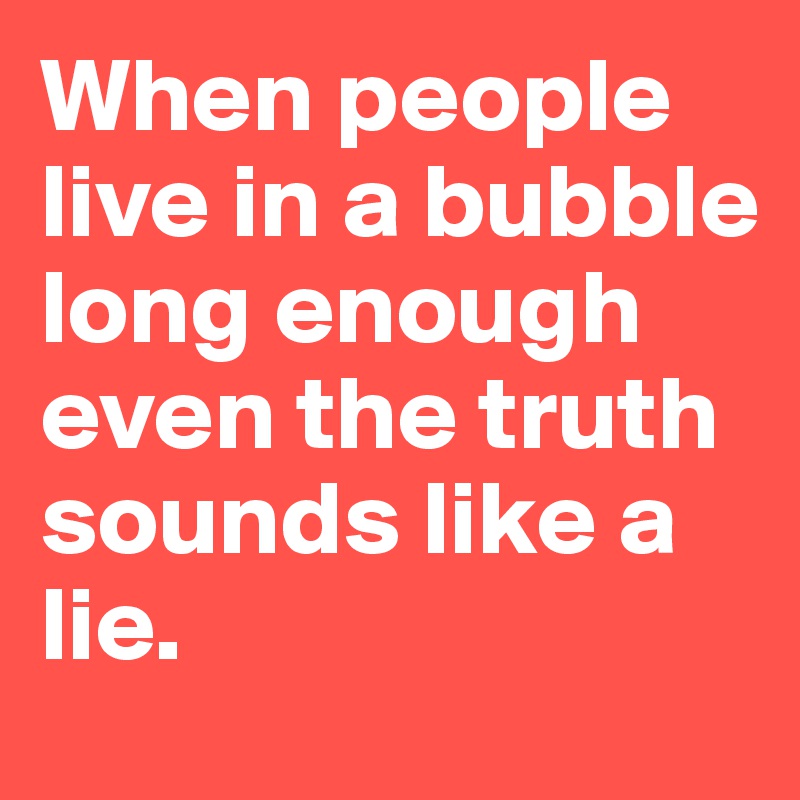 When people live in a bubble long enough even the truth sounds like a lie.