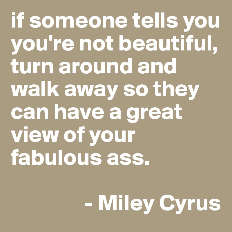if someone tells you you're not beautiful, turn around and walk away so they can have a great 
view of your fabulous ass. 

                - Miley Cyrus