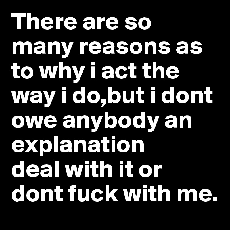 There are so many reasons as to why i act the way i do,but i dont owe anybody an explanation 
deal with it or dont fuck with me. 