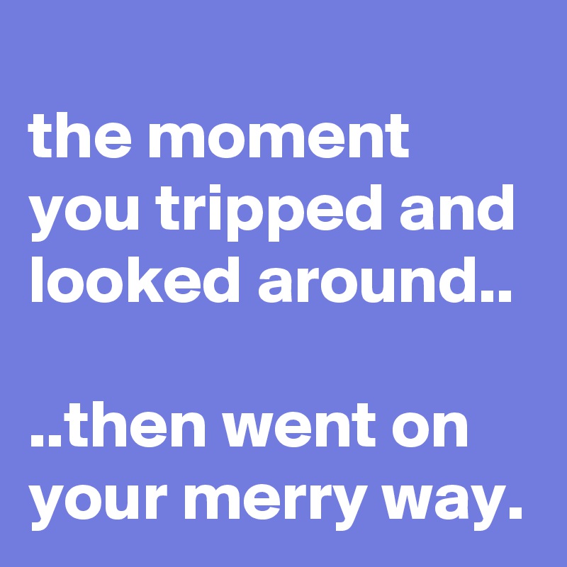 
the moment you tripped and looked around..

..then went on your merry way.