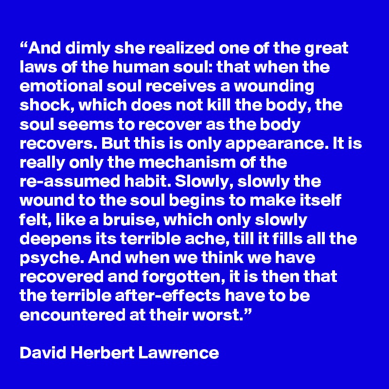 
“And dimly she realized one of the great laws of the human soul: that when the emotional soul receives a wounding shock, which does not kill the body, the soul seems to recover as the body recovers. But this is only appearance. It is really only the mechanism of the re-assumed habit. Slowly, slowly the wound to the soul begins to make itself felt, like a bruise, which only slowly deepens its terrible ache, till it fills all the psyche. And when we think we have recovered and forgotten, it is then that the terrible after-effects have to be encountered at their worst.”

David Herbert Lawrence