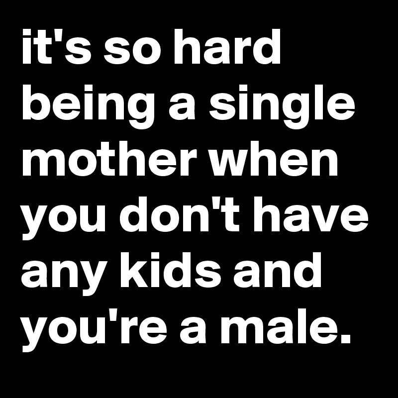 it's so hard being a single mother when you don't have any kids and you're a male.