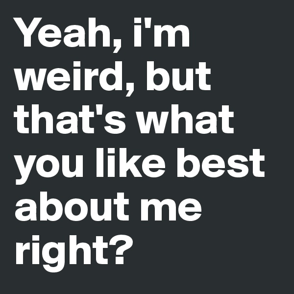 Yeah, i'm weird, but that's what you like best about me right? 