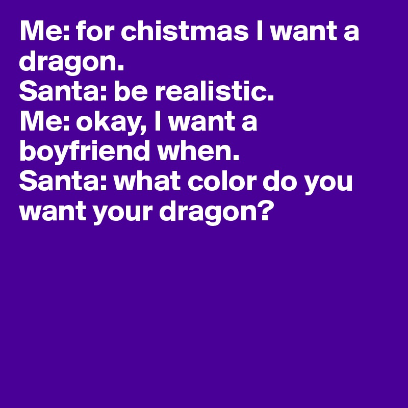 Me: for chistmas I want a dragon.
Santa: be realistic. 
Me: okay, I want a boyfriend when. 
Santa: what color do you want your dragon?




                 