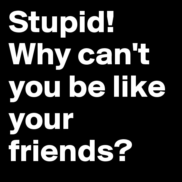 Stupid! Why can't you be like your friends?