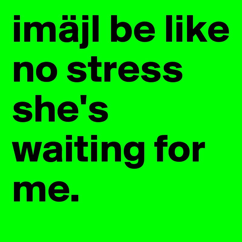 imäjl be like no stress she's waiting for me. 