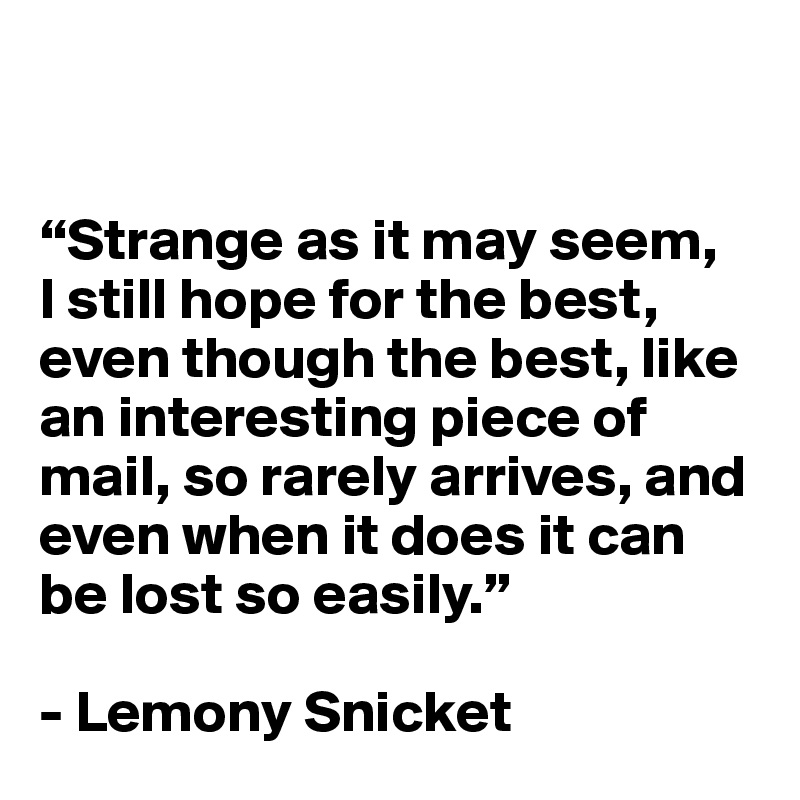


“Strange as it may seem, 
I still hope for the best, even though the best, like an interesting piece of mail, so rarely arrives, and even when it does it can be lost so easily.”

- Lemony Snicket