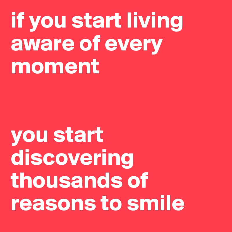 if you start living aware of every moment 


you start discovering thousands of reasons to smile