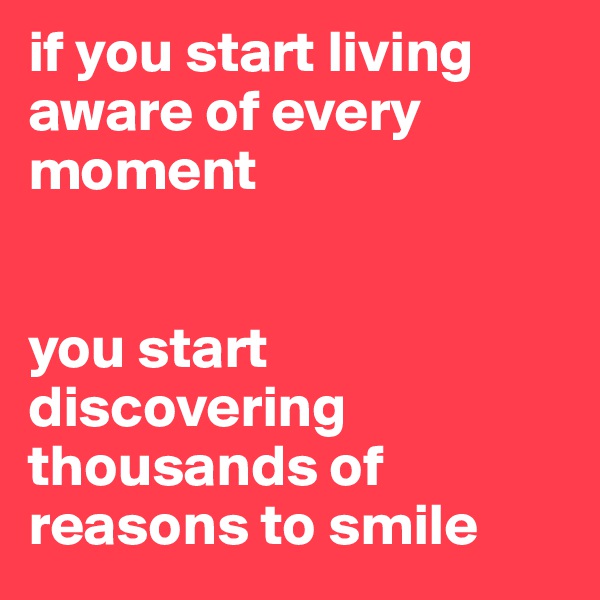 if you start living aware of every moment 


you start discovering thousands of reasons to smile