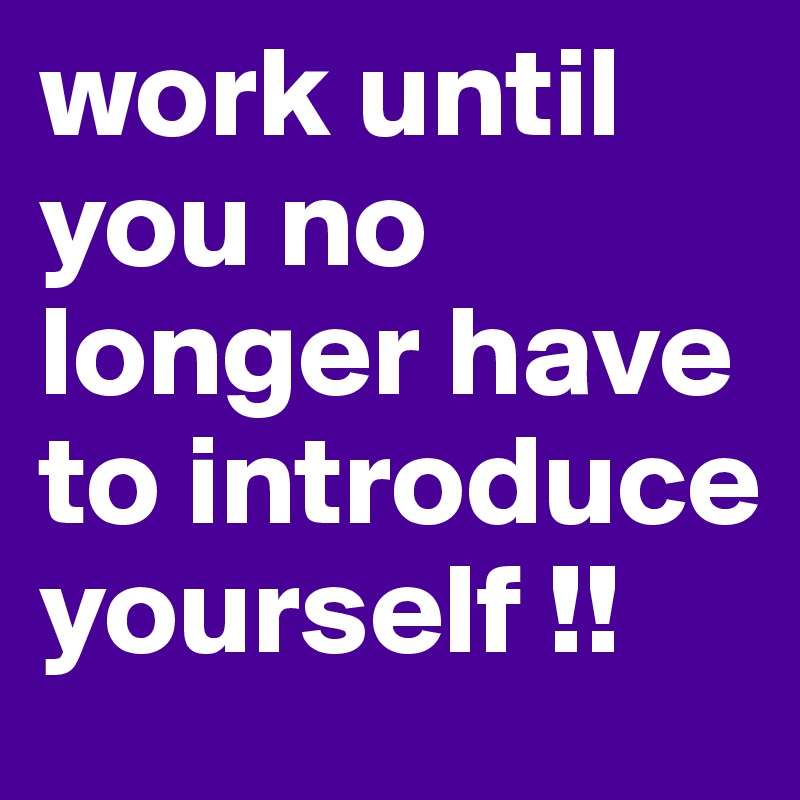 work until you no longer have to introduce yourself !!