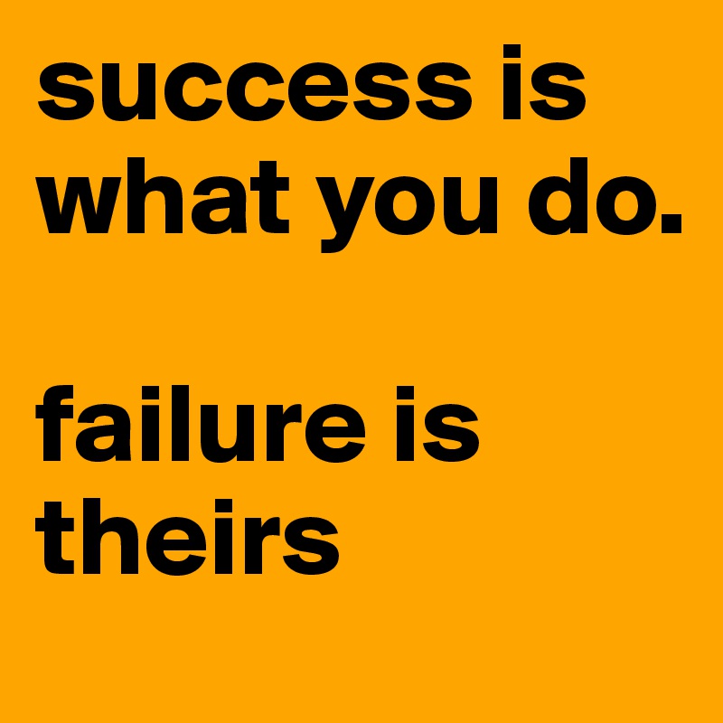 success is what you do.

failure is theirs