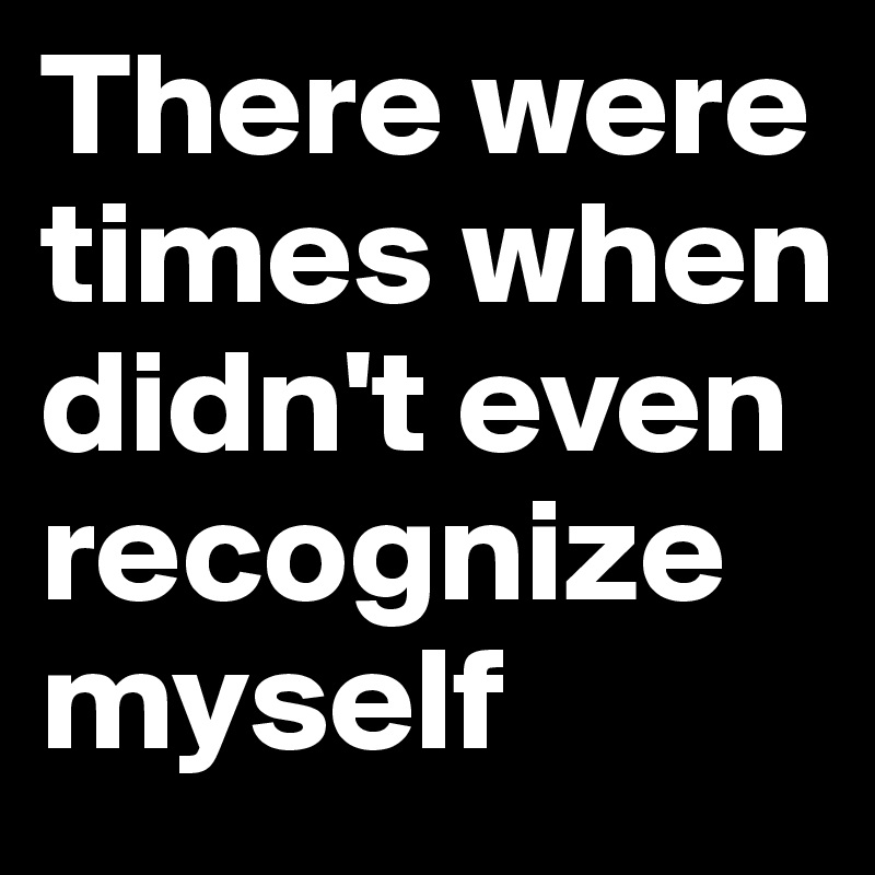 There were times when didn't even recognize myself