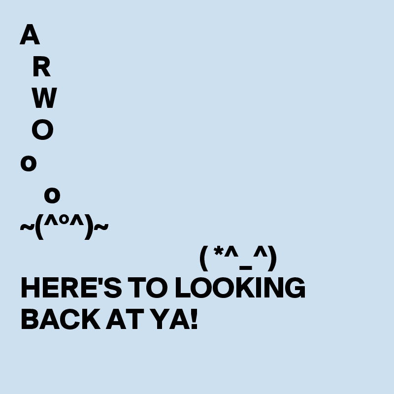 A
  R
  W 
  O
o
    o
~(^°^)~
                              ( *^_^)
HERE'S TO LOOKING BACK AT YA! 
           