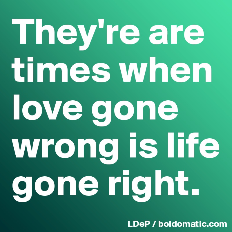 They're are times when love gone wrong is life gone right. 