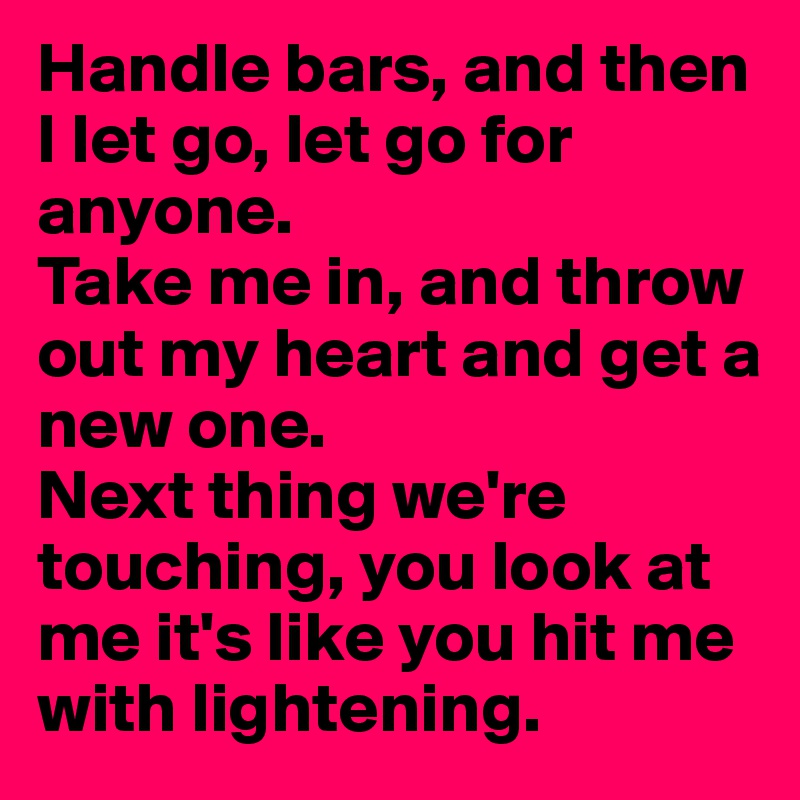 Handle bars, and then I let go, let go for anyone.
Take me in, and throw out my heart and get a new one.
Next thing we're touching, you look at me it's like you hit me with lightening.