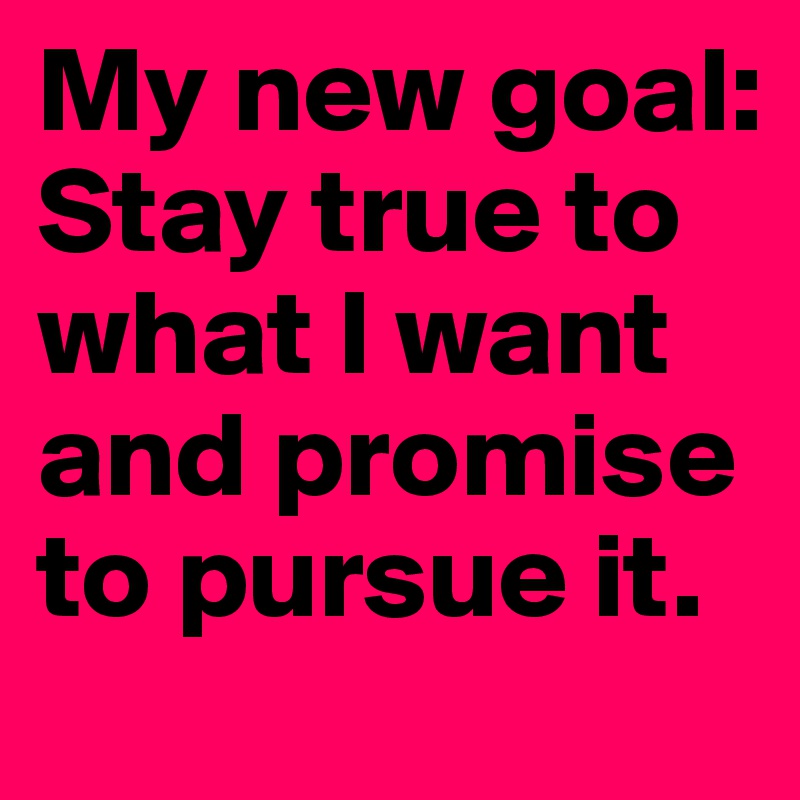 My new goal:
Stay true to what I want and promise to pursue it.