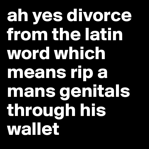 ah yes divorce from the latin word which means rip a mans genitals through his wallet