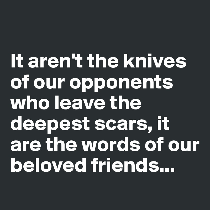 

It aren't the knives of our opponents who leave the deepest scars, it are the words of our beloved friends...