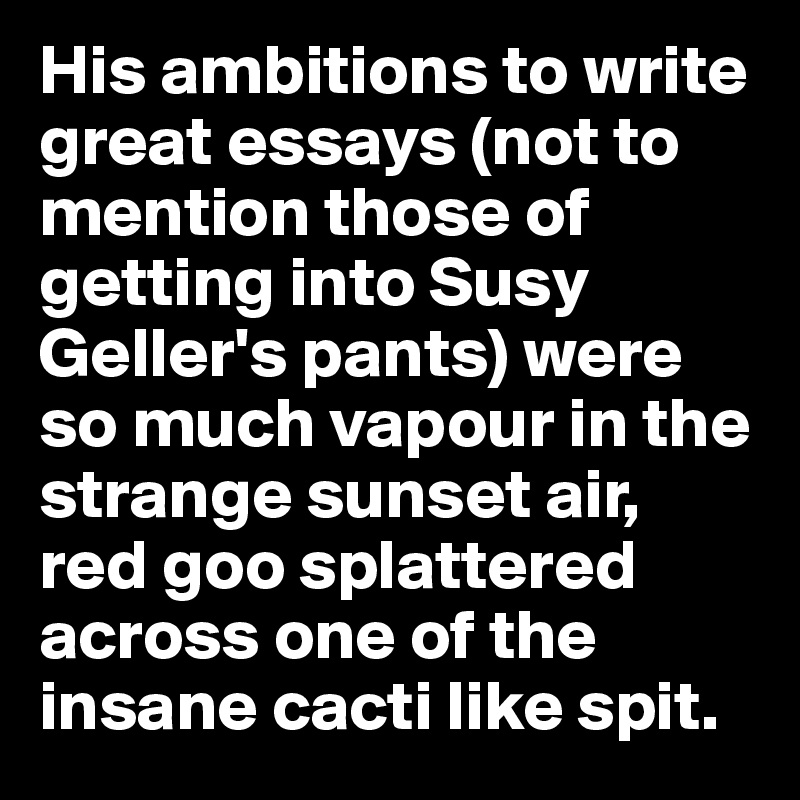 His ambitions to write great essays (not to mention those of getting into Susy Geller's pants) were so much vapour in the strange sunset air, red goo splattered across one of the insane cacti like spit.