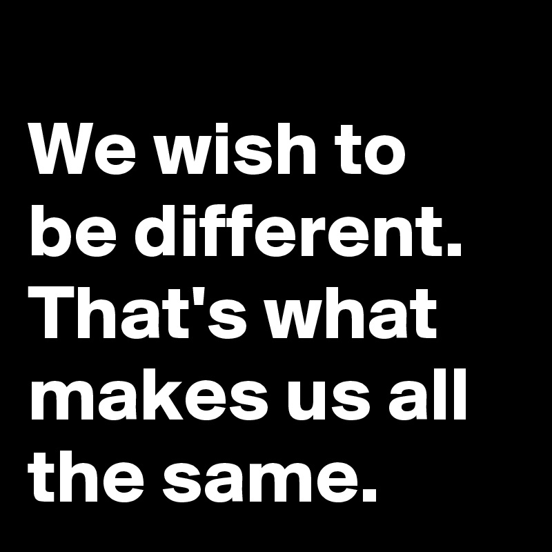 
We wish to be different. That's what makes us all the same. 