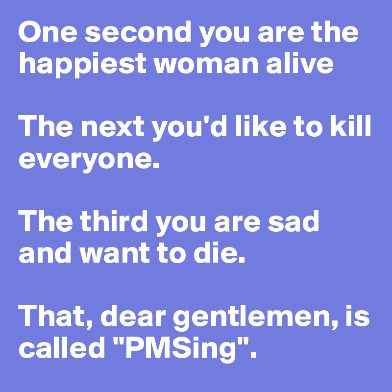 One second you are the happiest woman alive

The next you'd like to kill everyone.

The third you are sad and want to die.

That, dear gentlemen, is called "PMSing". 