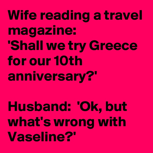 Wife reading a travel magazine:
'Shall we try Greece for our 10th anniversary?'

Husband:  'Ok, but what's wrong with Vaseline?'