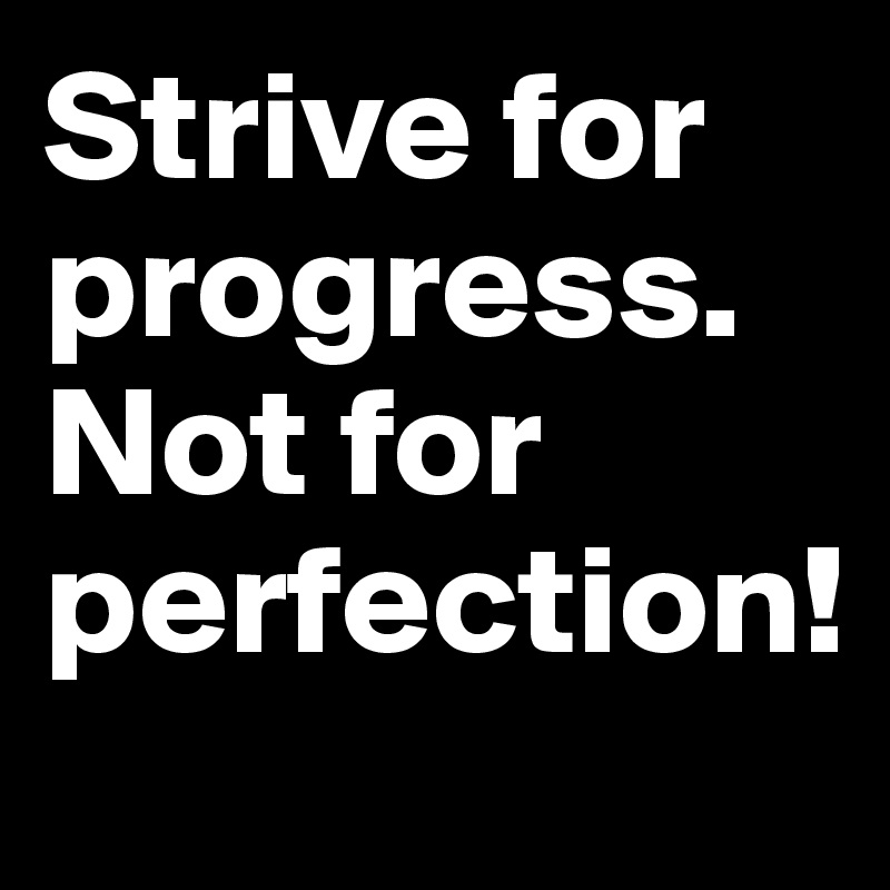 Strive for progress. Not for perfection!