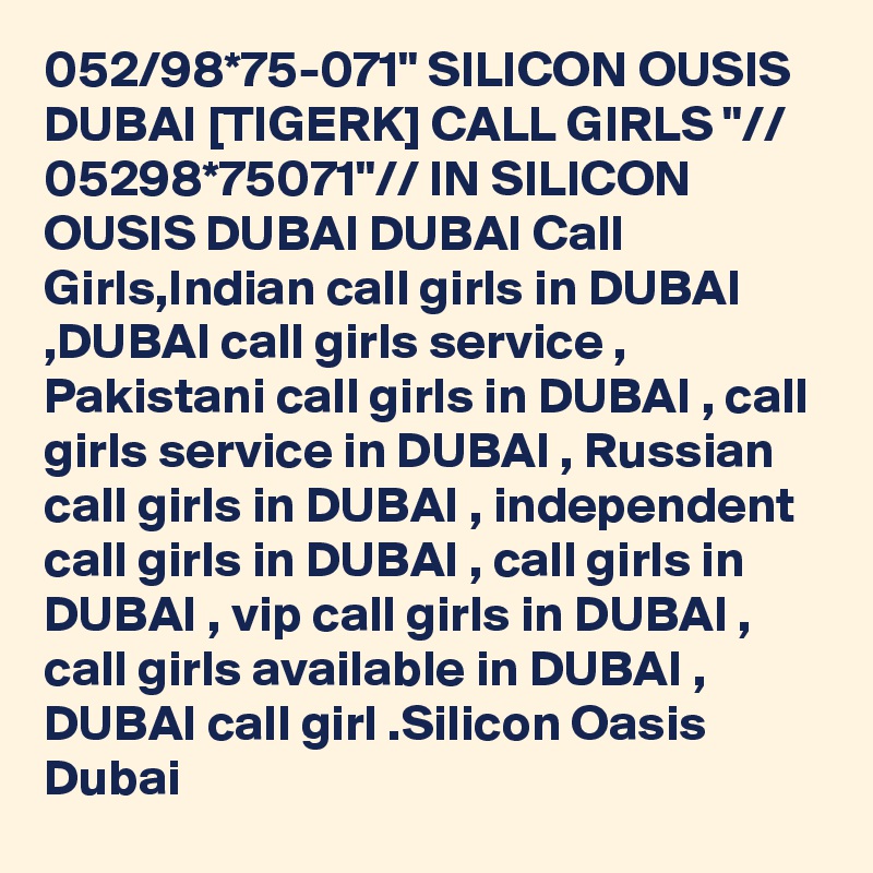 052/98*75-071" SILICON OUSIS DUBAI [TIGERK] CALL GIRLS "// 05298*75071"// IN SILICON OUSIS DUBAI DUBAI Call Girls,Indian call girls in DUBAI ,DUBAI call girls service , Pakistani call girls in DUBAI , call girls service in DUBAI , Russian call girls in DUBAI , independent call girls in DUBAI , call girls in DUBAI , vip call girls in DUBAI , call girls available in DUBAI , DUBAI call girl .Silicon Oasis Dubai