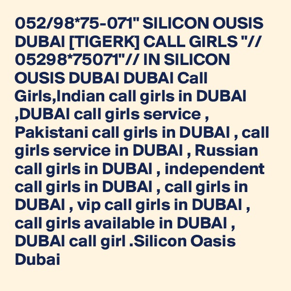 052/98*75-071" SILICON OUSIS DUBAI [TIGERK] CALL GIRLS "// 05298*75071"// IN SILICON OUSIS DUBAI DUBAI Call Girls,Indian call girls in DUBAI ,DUBAI call girls service , Pakistani call girls in DUBAI , call girls service in DUBAI , Russian call girls in DUBAI , independent call girls in DUBAI , call girls in DUBAI , vip call girls in DUBAI , call girls available in DUBAI , DUBAI call girl .Silicon Oasis Dubai