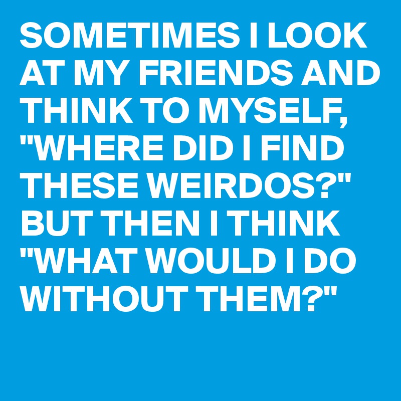 SOMETIMES I LOOK AT MY FRIENDS AND THINK TO MYSELF,
"WHERE DID I FIND THESE WEIRDOS?"
BUT THEN I THINK
"WHAT WOULD I DO WITHOUT THEM?"
