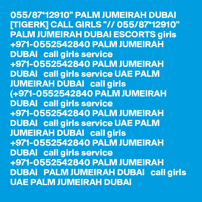 055/87*12910" PALM JUMEIRAH DUBAI [TIGERK] CALL GIRLS "// 055/87*12910" PALM JUMEIRAH DUBAI ESCORTS girls +971-0552542840 PALM JUMEIRAH DUBAI   call girls service +971-0552542840 PALM JUMEIRAH DUBAI   call girls service UAE PALM JUMEIRAH DUBAI   call girls (+971-0552542840 PALM JUMEIRAH DUBAI   call girls service +971-0552542840 PALM JUMEIRAH DUBAI   call girls service UAE PALM JUMEIRAH DUBAI   call girls +971-0552542840 PALM JUMEIRAH DUBAI   call girls service +971-0552542840 PALM JUMEIRAH DUBAI   PALM JUMEIRAH DUBAI   call girls UAE PALM JUMEIRAH DUBAI  