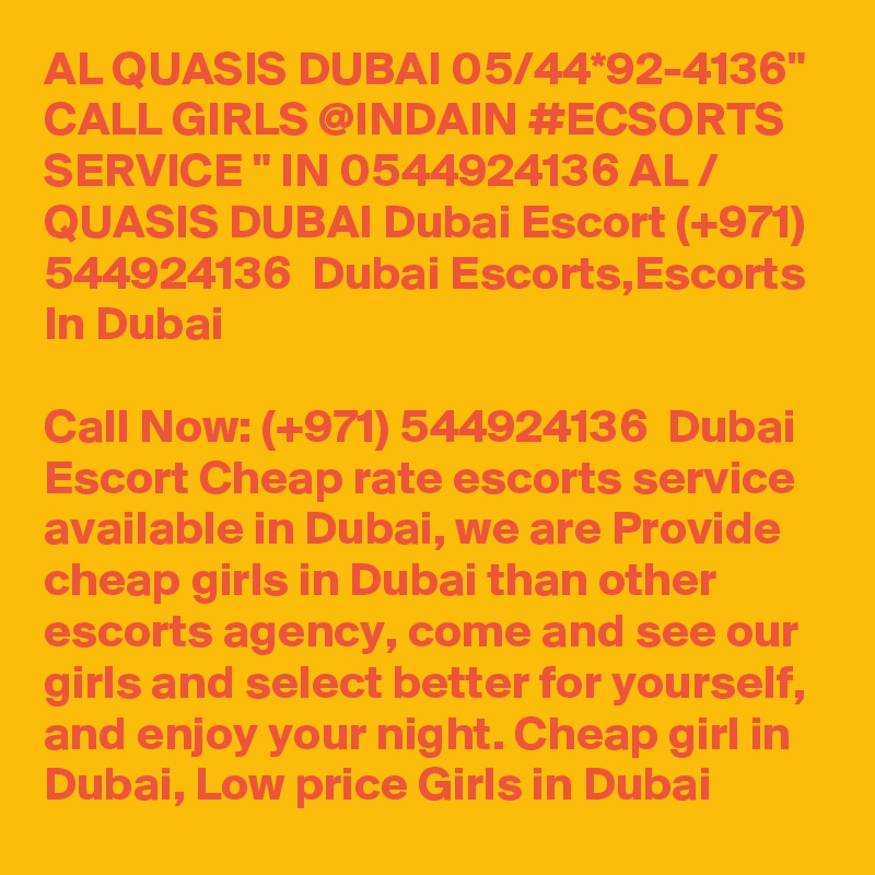 AL QUASIS DUBAI 05/44*92-4136" CALL GIRLS @INDAIN #ECSORTS SERVICE " IN 0544924136 AL / QUASIS DUBAI Dubai Escort (+971) 544924136  Dubai Escorts,Escorts In Dubai

Call Now: (+971) 544924136  Dubai Escort Cheap rate escorts service available in Dubai, we are Provide cheap girls in Dubai than other escorts agency, come and see our girls and select better for yourself, and enjoy your night. Cheap girl in Dubai, Low price Girls in Dubai