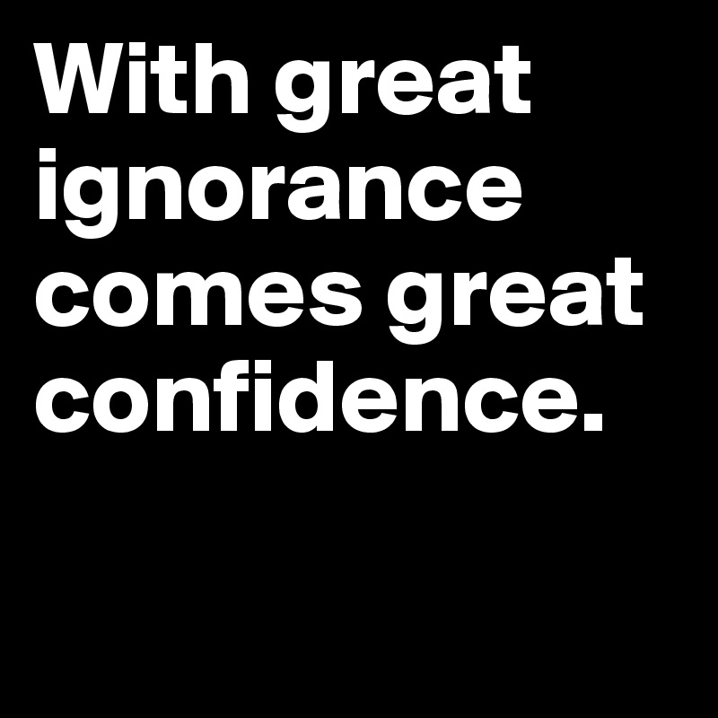 With great ignorance comes great confidence.

