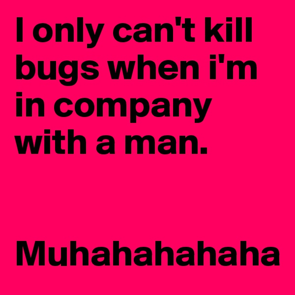 I only can't kill bugs when i'm in company with a man.


Muhahahahaha
