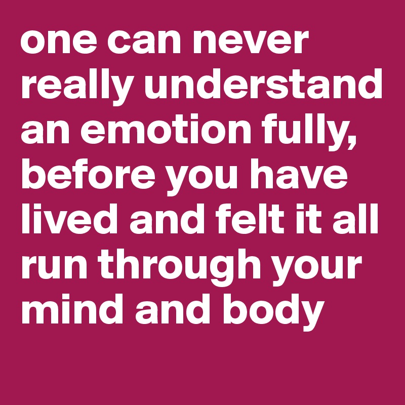 one can never really understand an emotion fully, before you have lived and felt it all run through your mind and body