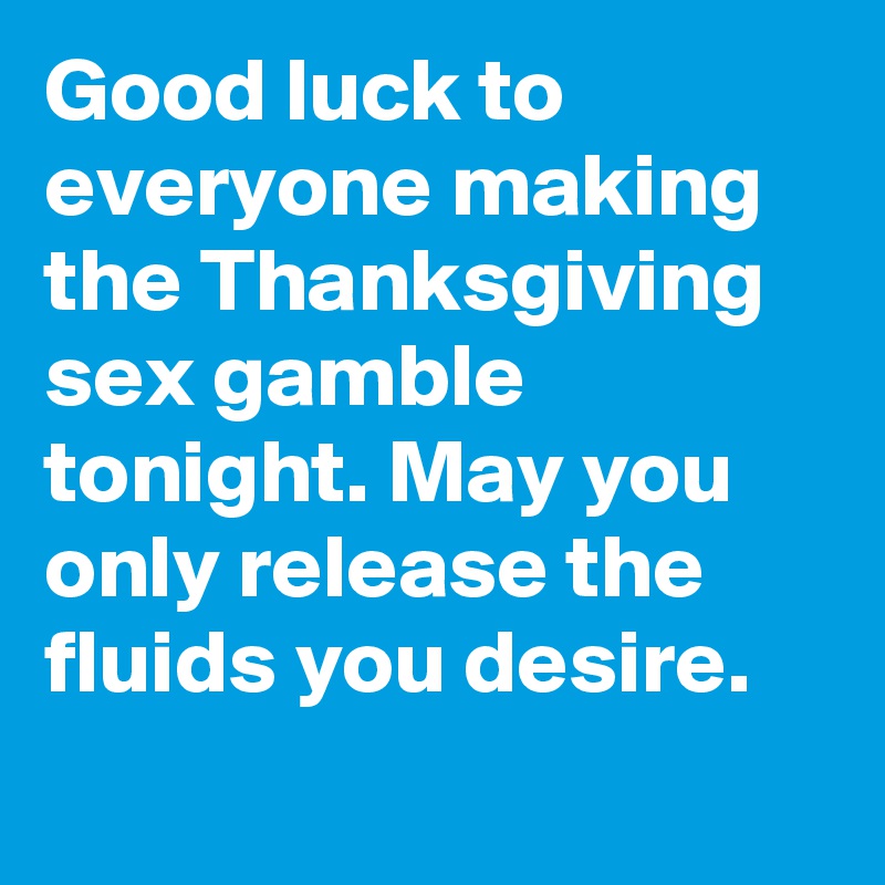 Good luck to everyone making the Thanksgiving sex gamble tonight. May you only release the fluids you desire.