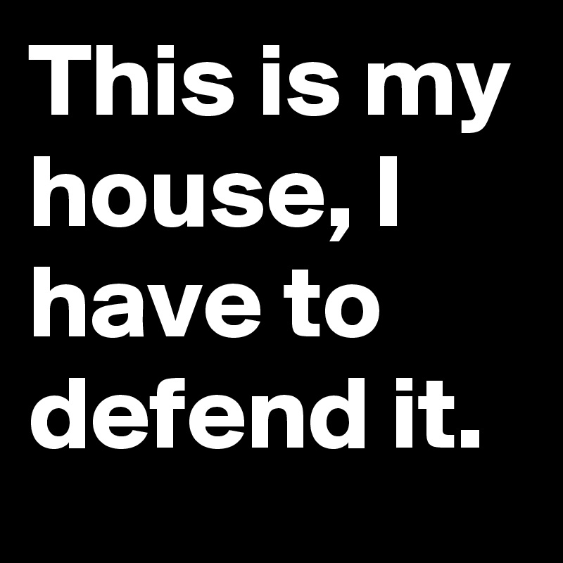 This is my house, I have to defend it.