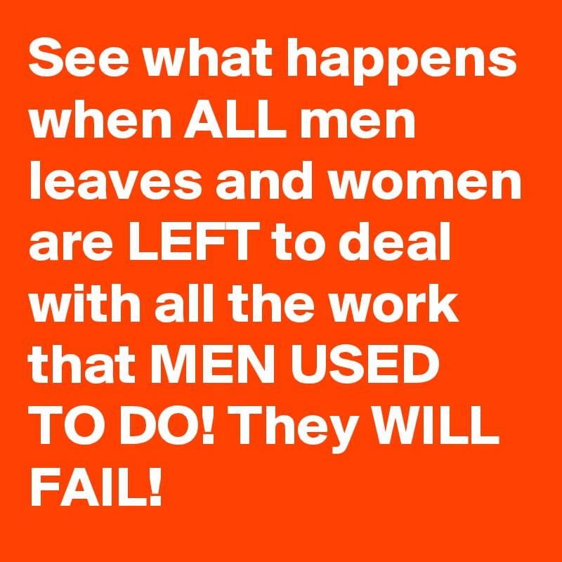 See what happens when ALL men leaves and women are LEFT to deal with all the work that MEN USED TO DO! They WILL FAIL!