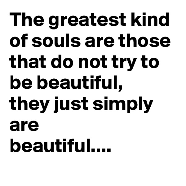 The greatest kind of souls are those
that do not try to be beautiful,
they just simply are
beautiful....