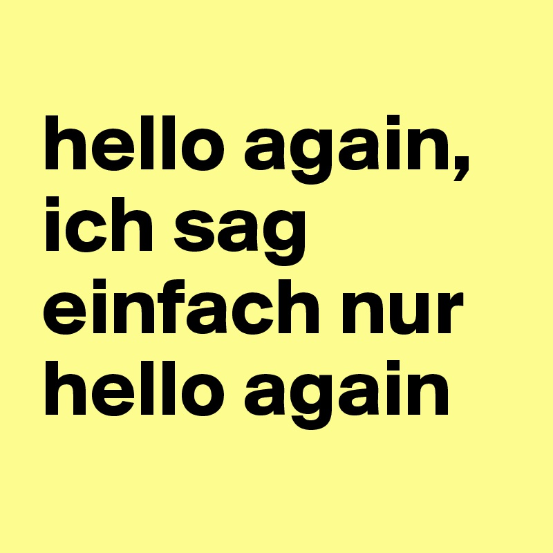 
 hello again,  
 ich sag 
 einfach nur 
 hello again
