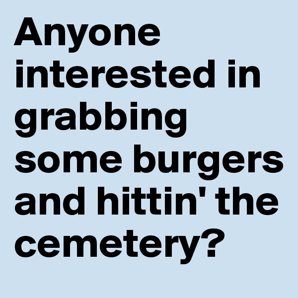 Anyone interested in grabbing some burgers and hittin' the cemetery?