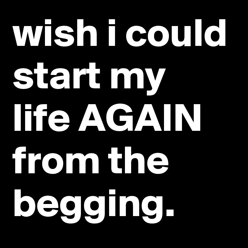 wish i could start my life AGAIN from the begging.