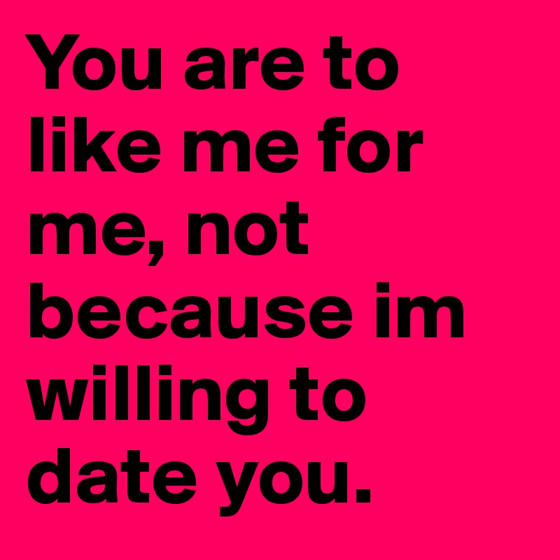 You are to like me for me, not because im willing to date you. 